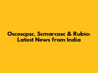 Oscoscpsc, Scmarcosc & Rubio: Latest News from India