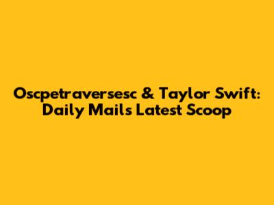 Oscpetraversesc & Taylor Swift: Daily Mail's Latest Scoop