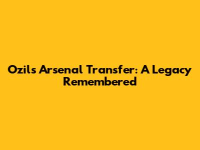 Ozil's Arsenal Transfer: A Legacy Remembered
