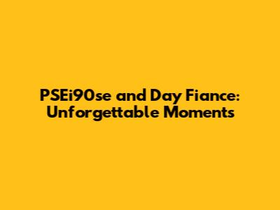 PSEi90se and Day Fiance: Unforgettable Moments