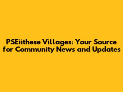 PSEiithese Villages: Your Source for Community News and Updates