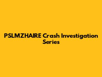 PSLMZHAIRE Crash Investigation Series
