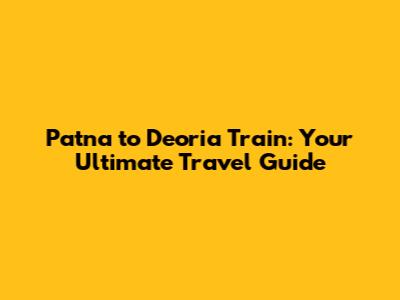 Patna to Deoria Train: Your Ultimate Travel Guide