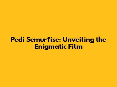 Pedi Semurfise: Unveiling the Enigmatic Film