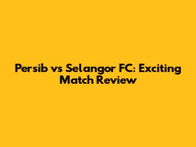 Persib vs Selangor FC: Exciting Match Review