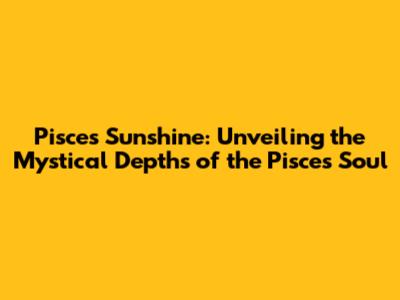 Pisces Sunshine: Unveiling the Mystical Depths of the Pisces Soul