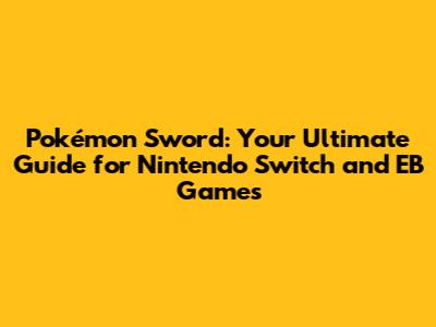 Pokémon Sword: Your Ultimate Guide for Nintendo Switch and EB Games