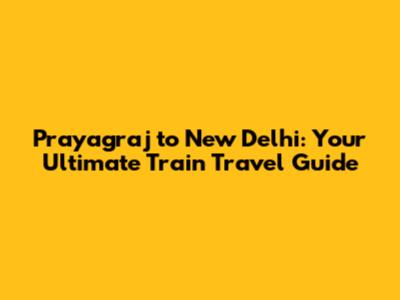 Prayagraj to New Delhi: Your Ultimate Train Travel Guide