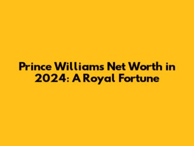 Prince William's Net Worth in 2024: A Royal Fortune