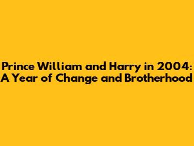 Prince William and Harry in 2004: A Year of Change and Brotherhood