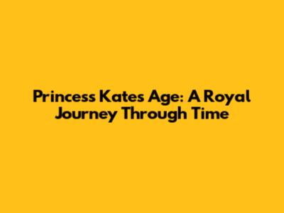 Princess Kate's Age: A Royal Journey Through Time