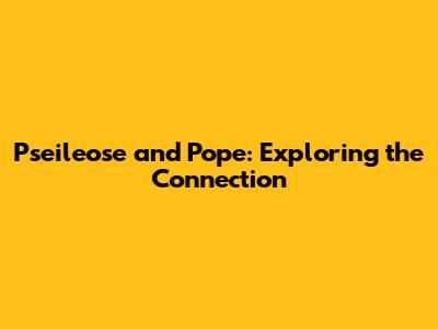 Pseileose and Pope: Exploring the Connection
