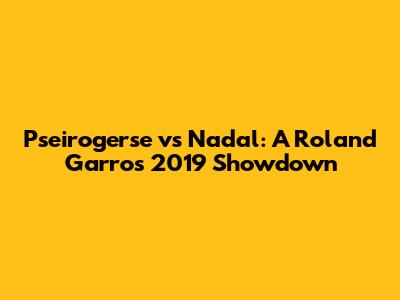 Pseirogerse vs Nadal: A Roland Garros 2019 Showdown