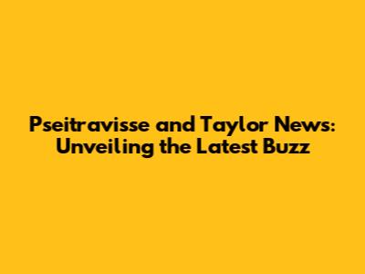 Pseitravisse and Taylor News: Unveiling the Latest Buzz
