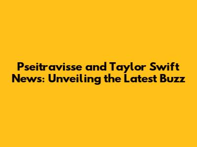 Pseitravisse and Taylor Swift News: Unveiling the Latest Buzz