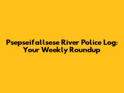 Psepseifallsese River Police Log: Your Weekly Roundup