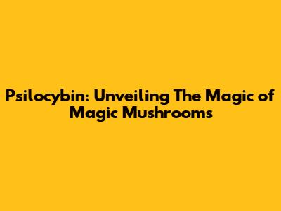 Psilocybin: Unveiling The Magic of Magic Mushrooms