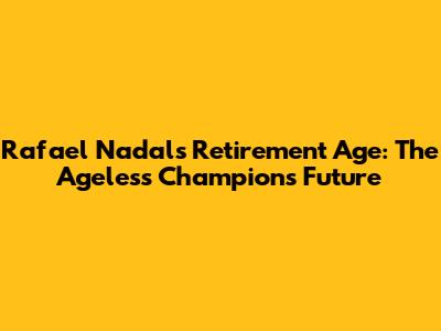 Rafael Nadal's Retirement Age: The Ageless Champion's Future