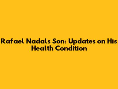 Rafael Nadal's Son: Updates on His Health Condition