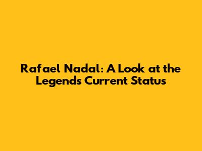 Rafael Nadal: A Look at the Legend's Current Status