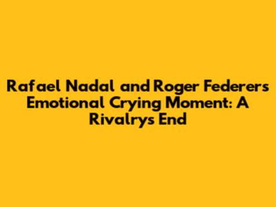 Rafael Nadal and Roger Federer's Emotional Crying Moment: A Rivalry's End