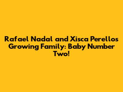 Rafael Nadal and Xisca Perello's Growing Family: Baby Number Two!