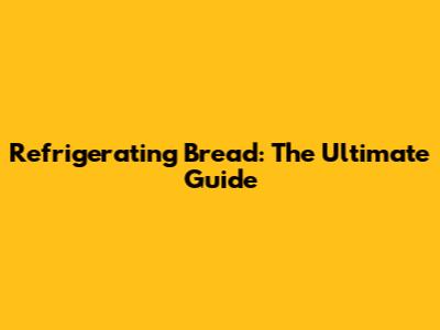 Refrigerating Bread: The Ultimate Guide