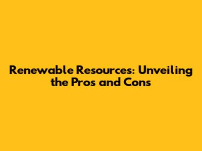 Renewable Resources: Unveiling the Pros and Cons