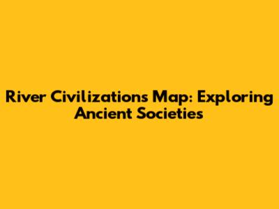 River Civilizations Map: Exploring Ancient Societies