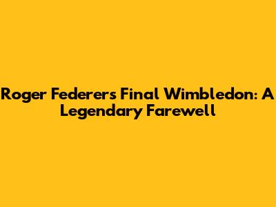 Roger Federer's Final Wimbledon: A Legendary Farewell