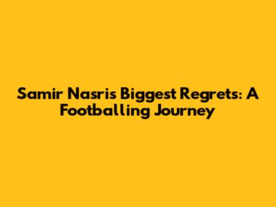 Samir Nasri's Biggest Regrets: A Footballing Journey