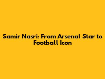 Samir Nasri: From Arsenal Star to Football Icon