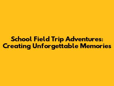 School Field Trip Adventures: Creating Unforgettable Memories