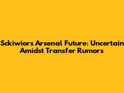 Sckiwior's Arsenal Future: Uncertain Amidst Transfer Rumors