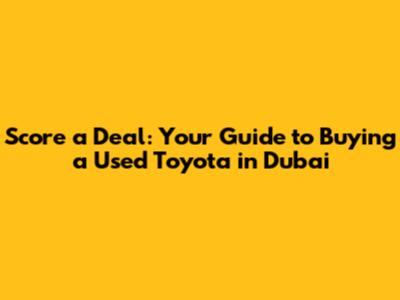 Score a Deal: Your Guide to Buying a Used Toyota in Dubai
