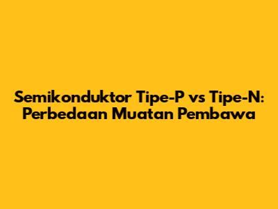 Semikonduktor Tipe-P vs Tipe-N: Perbedaan Muatan Pembawa