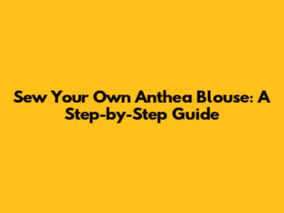Sew Your Own Anthea Blouse: A Step-by-Step Guide