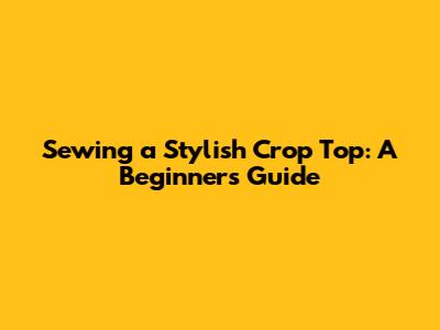 Sewing a Stylish Crop Top: A Beginner's Guide