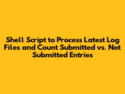 Shell Script to Process Latest Log Files and Count Submitted vs. Not Submitted Entries