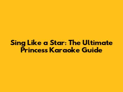 Sing Like a Star: The Ultimate Princess Karaoke Guide