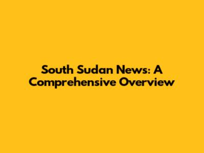 South Sudan News: A Comprehensive Overview