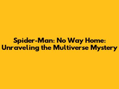 Spider-Man: No Way Home: Unraveling the Multiverse Mystery