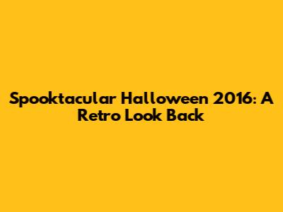 Spooktacular Halloween 2016: A Retro Look Back