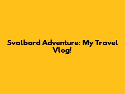 Svalbard Adventure: My Travel Vlog!