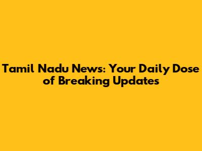 Tamil Nadu News: Your Daily Dose of Breaking Updates