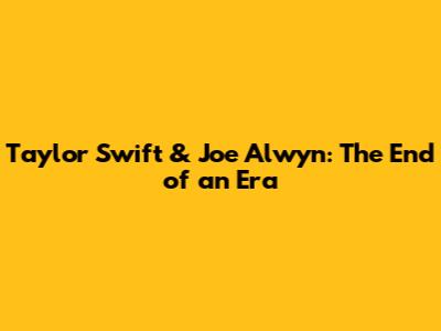 Taylor Swift & Joe Alwyn: The End of an Era