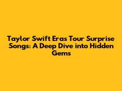 Taylor Swift Eras Tour Surprise Songs: A Deep Dive into Hidden Gems
