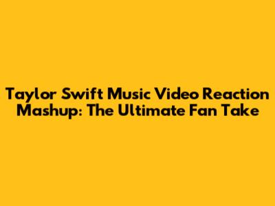 Taylor Swift Music Video Reaction Mashup: The Ultimate Fan Take