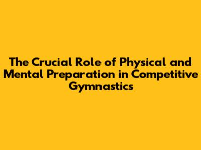 The Crucial Role of Physical and Mental Preparation in Competitive Gymnastics