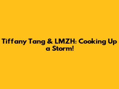 Tiffany Tang & LMZH: Cooking Up a Storm!